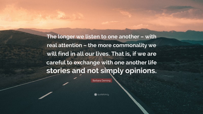 Barbara Deming Quote: “The longer we listen to one another – with real attention – the more commonality we will find in all our lives. That is, if we are careful to exchange with one another life stories and not simply opinions.”