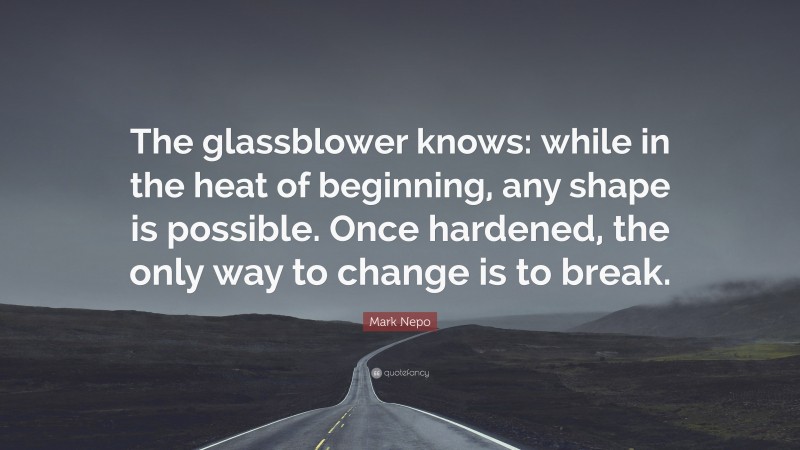 Mark Nepo Quote: “The glassblower knows: while in the heat of beginning, any shape is possible. Once hardened, the only way to change is to break.”