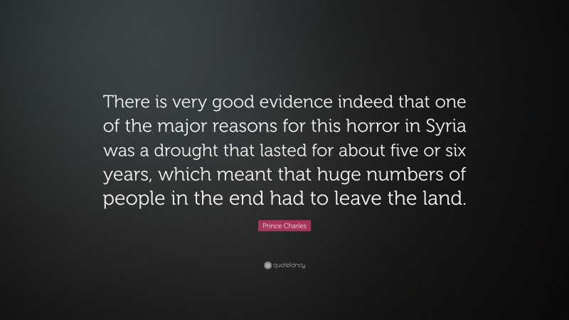 Prince Charles Quote: “There is very good evidence indeed that one of the major reasons for this horror in Syria was a drought that lasted for about five or six years, which meant that huge numbers of people in the end had to leave the land.”