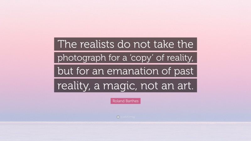 Roland Barthes Quote: “The realists do not take the photograph for a ‘copy’ of reality, but for an emanation of past reality, a magic, not an art.”