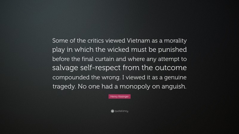 Henry Kissinger Quote: “Some of the critics viewed Vietnam as a morality play in which the wicked must be punished before the final curtain and where any attempt to salvage self-respect from the outcome compounded the wrong. I viewed it as a genuine tragedy. No one had a monopoly on anguish.”