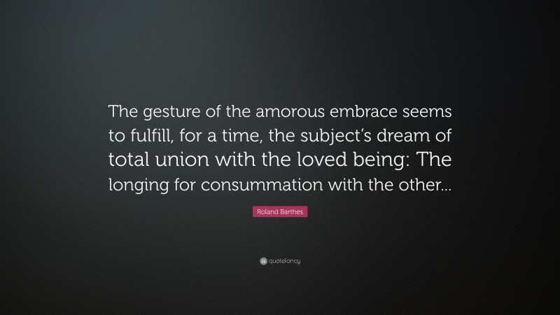 Roland Barthes Quote: “The gesture of the amorous embrace seems to fulfill, for a time, the subject’s dream of total union with the loved being: The longing for consummation with the other...”