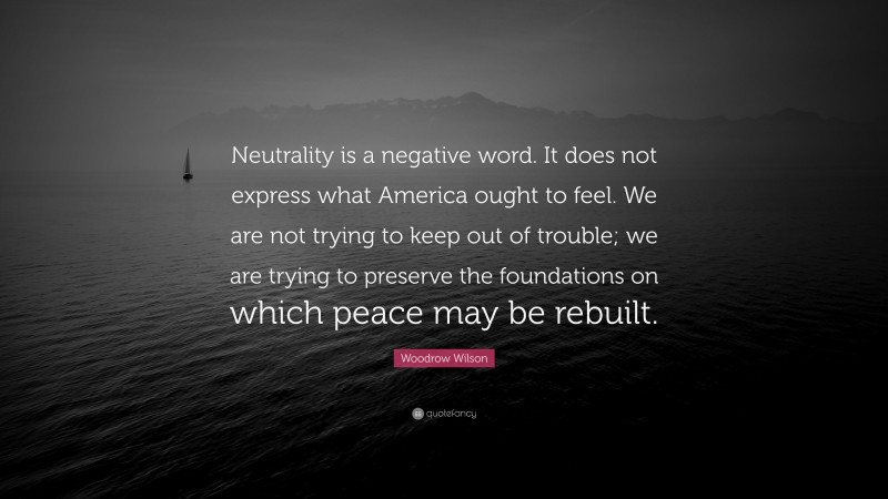 Woodrow Wilson Quote: “Neutrality is a negative word. It does not express what America ought to feel. We are not trying to keep out of trouble; we are trying to preserve the foundations on which peace may be rebuilt.”