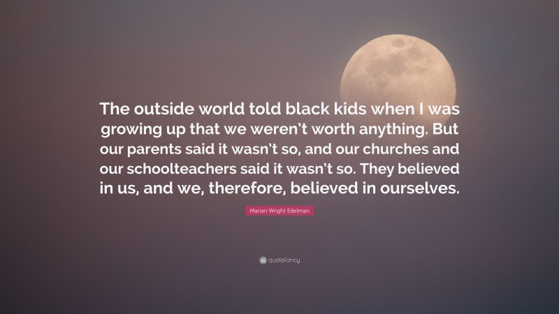 Marian Wright Edelman Quote: “The outside world told black kids when I was growing up that we weren’t worth anything. But our parents said it wasn’t so, and our churches and our schoolteachers said it wasn’t so. They believed in us, and we, therefore, believed in ourselves.”