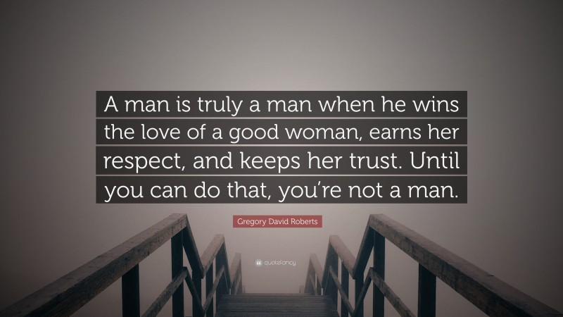Gregory David Roberts Quote: “A man is truly a man when he wins the love of a good woman, earns her respect, and keeps her trust. Until you can do that, you’re not a man.”