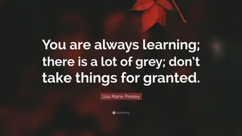 Lisa Marie Presley Quote: “You are always learning; there is a lot of grey; don’t take things for granted.”