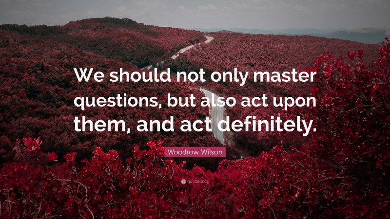 Woodrow Wilson Quote: “We should not only master questions, but also act upon them, and act definitely.”