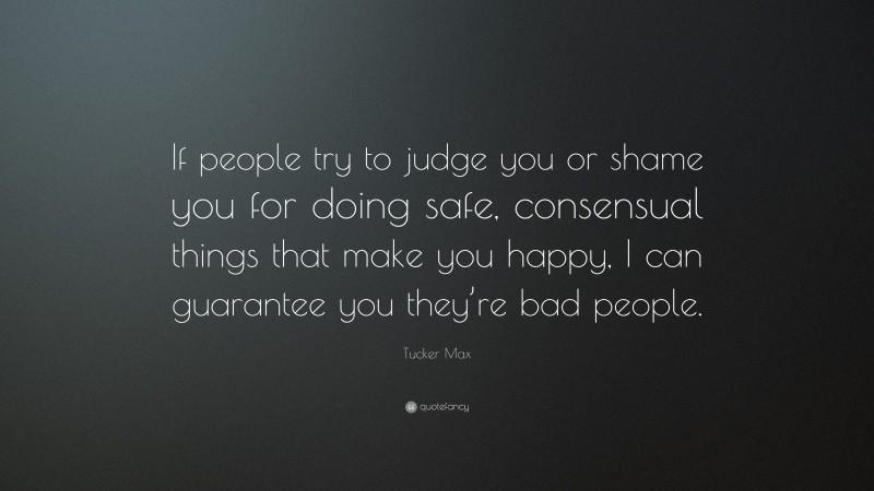 Tucker Max Quote: “If people try to judge you or shame you for doing safe, consensual things that make you happy, I can guarantee you they’re bad people.”