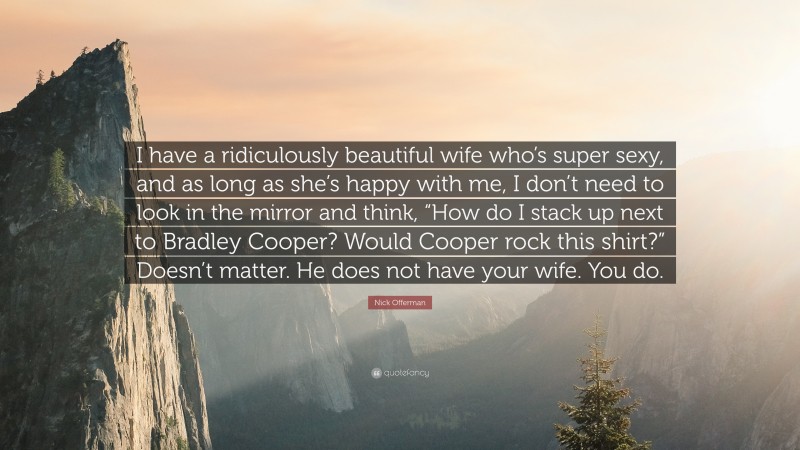 Nick Offerman Quote: “I have a ridiculously beautiful wife who’s super sexy, and as long as she’s happy with me, I don’t need to look in the mirror and think, “How do I stack up next to Bradley Cooper? Would Cooper rock this shirt?” Doesn’t matter. He does not have your wife. You do.”