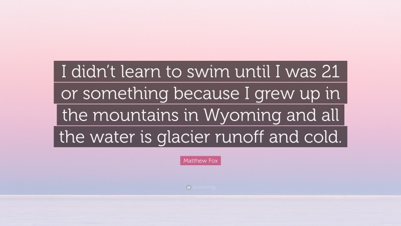 Matthew Fox Quote: “I didn’t learn to swim until I was 21 or something because I grew up in the mountains in Wyoming and all the water is glacier runoff and cold.”