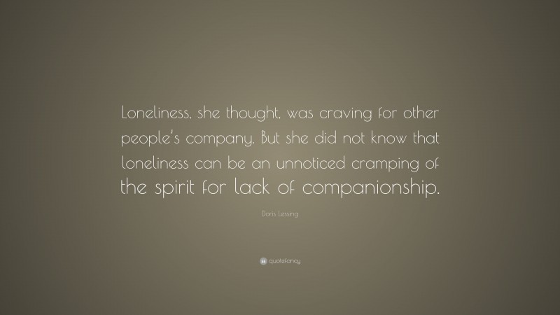 Doris Lessing Quote: “Loneliness, she thought, was craving for other people’s company. But she did not know that loneliness can be an unnoticed cramping of the spirit for lack of companionship.”