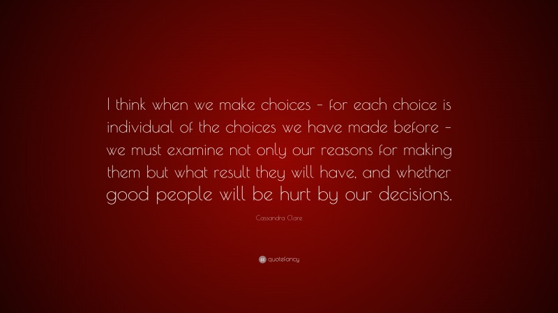Cassandra Clare Quote: “I think when we make choices – for each choice is individual of the choices we have made before – we must examine not only our reasons for making them but what result they will have, and whether good people will be hurt by our decisions.”