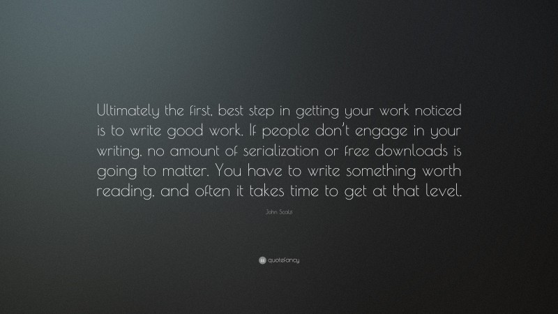 John Scalzi Quote: “Ultimately the first, best step in getting your work noticed is to write good work. If people don’t engage in your writing, no amount of serialization or free downloads is going to matter. You have to write something worth reading, and often it takes time to get at that level.”