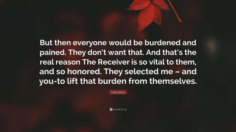 Lois Lowry Quote: “But then everyone would be burdened and pained. They don’t want that. And that’s the real reason The Receiver is so vital to them, and so honored. They selected me – and you-to lift that burden from themselves.”