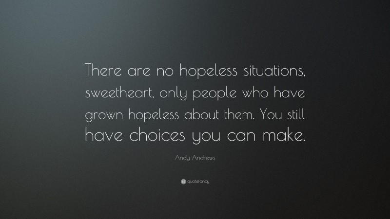 Andy Andrews Quote: “There are no hopeless situations, sweetheart, only people who have grown hopeless about them. You still have choices you can make.”