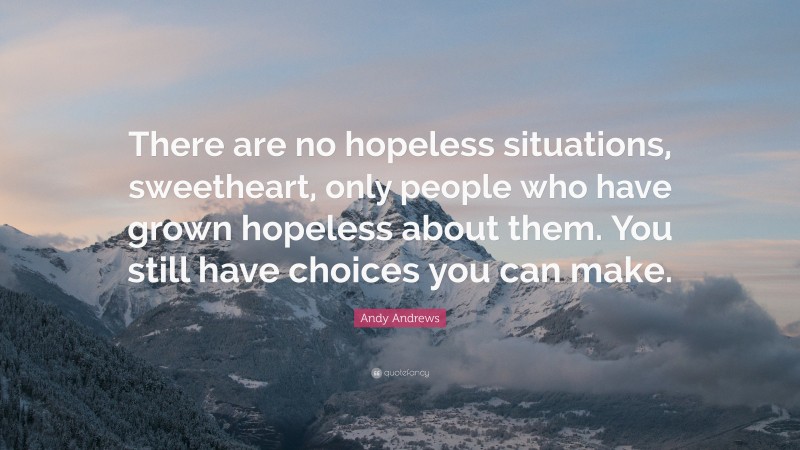 Andy Andrews Quote: “There are no hopeless situations, sweetheart, only people who have grown hopeless about them. You still have choices you can make.”