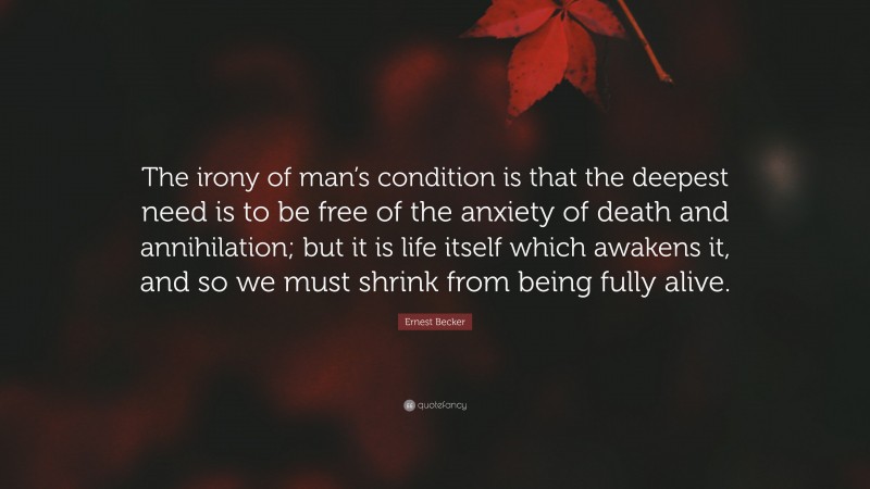 Ernest Becker Quote: “The irony of man’s condition is that the deepest need is to be free of the anxiety of death and annihilation; but it is life itself which awakens it, and so we must shrink from being fully alive.”