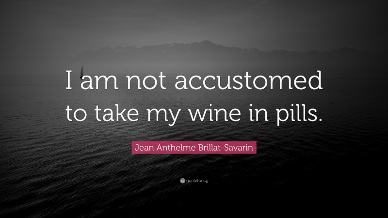 Jean Anthelme Brillat-Savarin Quote: “I am not accustomed to take my wine in pills.”