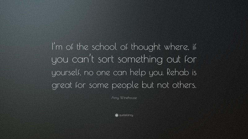 Amy Winehouse Quote: “I’m of the school of thought where, if you can’t sort something out for yourself, no one can help you. Rehab is great for some people but not others.”