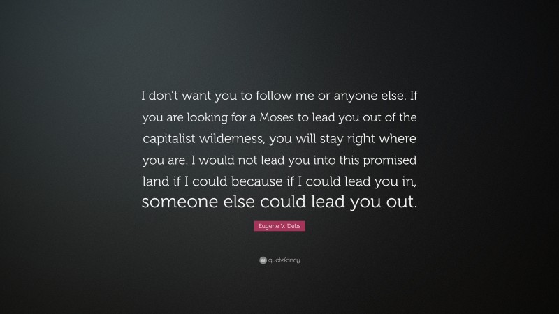 Eugene V. Debs Quote: “I don’t want you to follow me or anyone else. If you are looking for a Moses to lead you out of the capitalist wilderness, you will stay right where you are. I would not lead you into this promised land if I could because if I could lead you in, someone else could lead you out.”