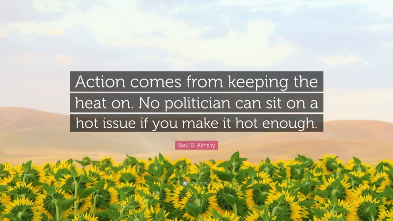 Saul D. Alinsky Quote: “Action comes from keeping the heat on. No politician can sit on a hot issue if you make it hot enough.”