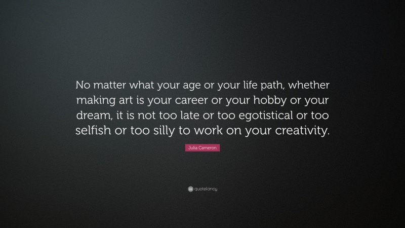 Julia Cameron Quote: “No matter what your age or your life path, whether making art is your career or your hobby or your dream, it is not too late or too egotistical or too selfish or too silly to work on your creativity.”