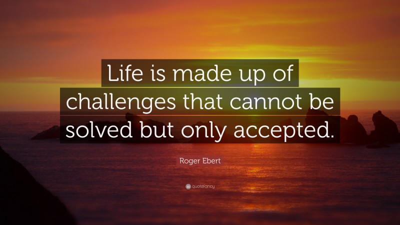 Roger Ebert Quote: “Life is made up of challenges that cannot be solved but only accepted.”