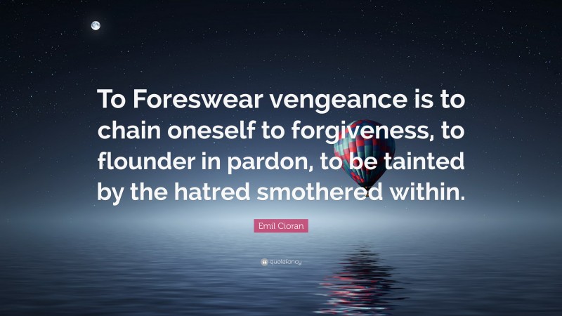 Emil Cioran Quote: “To Foreswear vengeance is to chain oneself to forgiveness, to flounder in pardon, to be tainted by the hatred smothered within.”