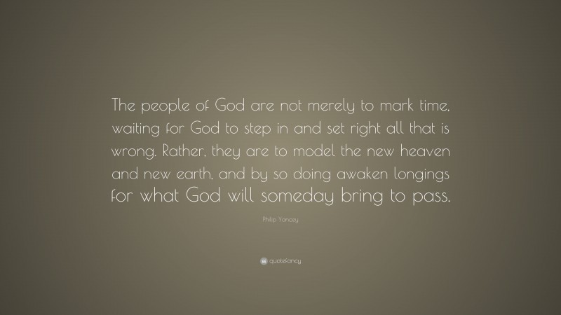 Philip Yancey Quote: “The people of God are not merely to mark time, waiting for God to step in and set right all that is wrong. Rather, they are to model the new heaven and new earth, and by so doing awaken longings for what God will someday bring to pass.”