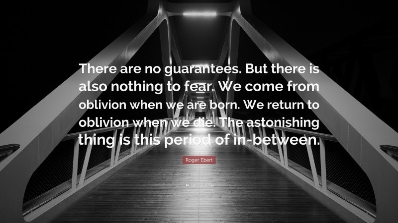 Roger Ebert Quote: “There are no guarantees. But there is also nothing to fear. We come from oblivion when we are born. We return to oblivion when we die. The astonishing thing is this period of in-between.”