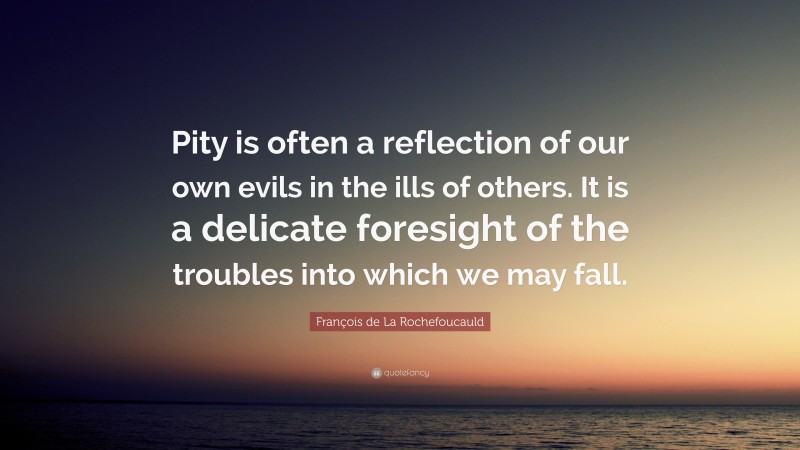 François de La Rochefoucauld Quote: “Pity is often a reflection of our own evils in the ills of others. It is a delicate foresight of the troubles into which we may fall.”