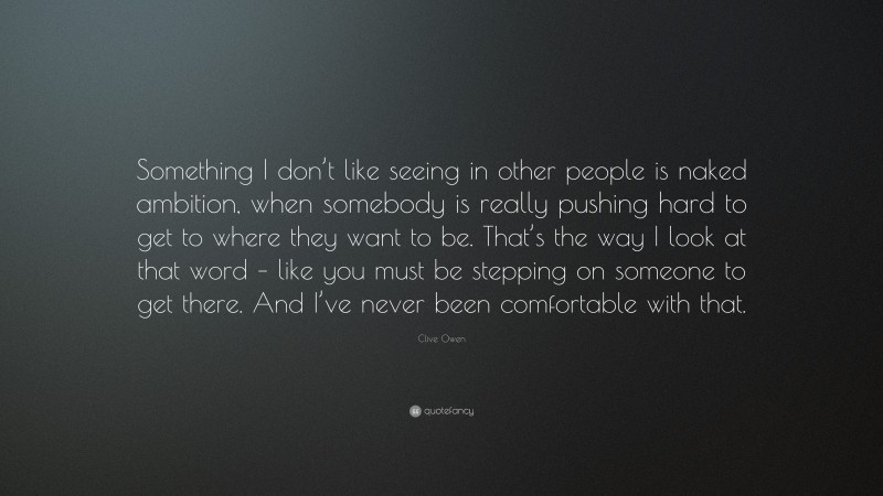 Clive Owen Quote: “Something I don’t like seeing in other people is naked ambition, when somebody is really pushing hard to get to where they want to be. That’s the way I look at that word – like you must be stepping on someone to get there. And I’ve never been comfortable with that.”