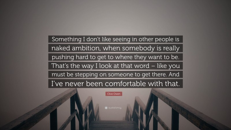 Clive Owen Quote: “Something I don’t like seeing in other people is naked ambition, when somebody is really pushing hard to get to where they want to be. That’s the way I look at that word – like you must be stepping on someone to get there. And I’ve never been comfortable with that.”