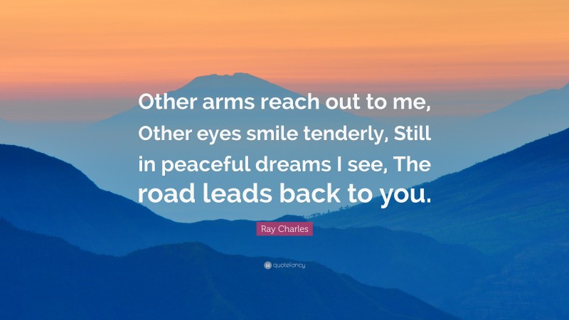 Ray Charles Quote: “Other arms reach out to me, Other eyes smile tenderly, Still in peaceful dreams I see, The road leads back to you.”