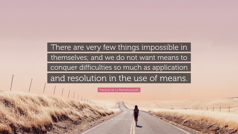 François de La Rochefoucauld Quote: “There are very few things impossible in themselves; and we do not want means to conquer difficulties so much as application and resolution in the use of means.”