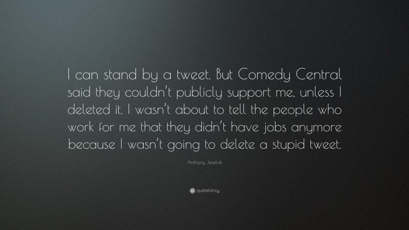 Anthony Jeselnik Quote: “I can stand by a tweet. But Comedy Central said they couldn’t publicly support me, unless I deleted it. I wasn’t about to tell the people who work for me that they didn’t have jobs anymore because I wasn’t going to delete a stupid tweet.”