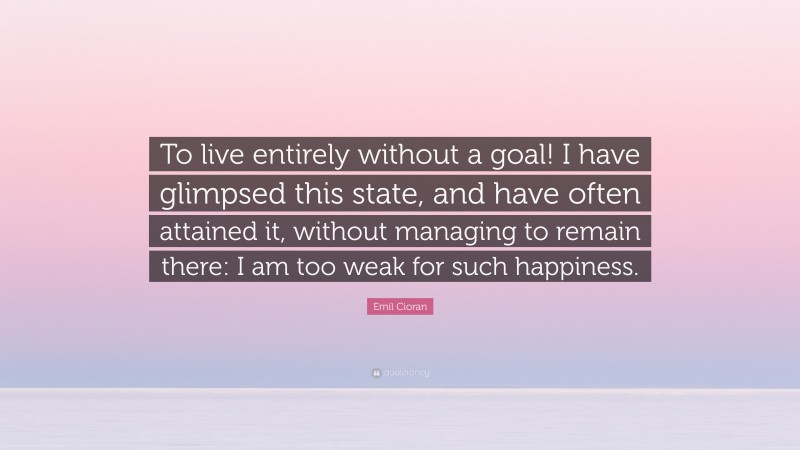 Emil Cioran Quote: “To live entirely without a goal! I have glimpsed this state, and have often attained it, without managing to remain there: I am too weak for such happiness.”