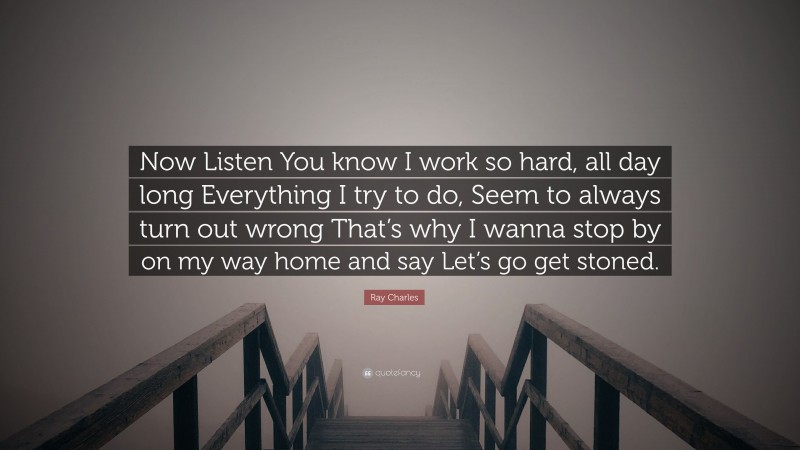 Ray Charles Quote: “Now Listen You know I work so hard, all day long Everything I try to do, Seem to always turn out wrong That’s why I wanna stop by on my way home and say Let’s go get stoned.”
