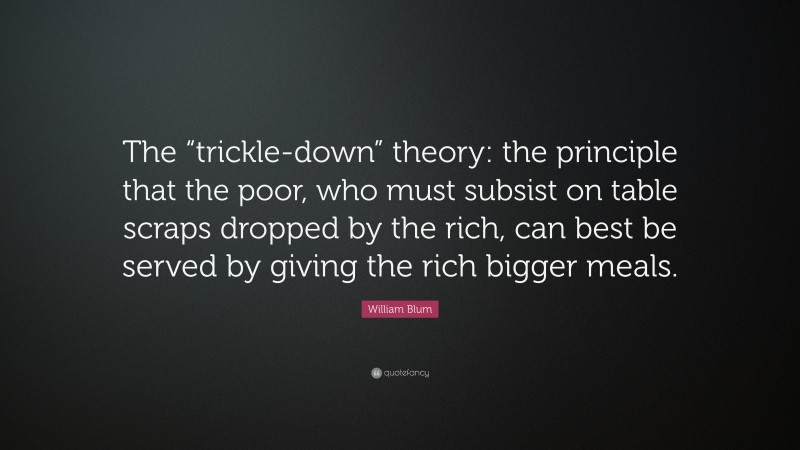 William Blum Quote: “The “trickle-down” theory: the principle that the poor, who must subsist on table scraps dropped by the rich, can best be served by giving the rich bigger meals.”