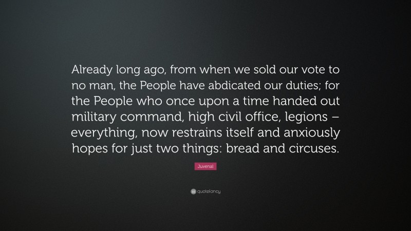 Juvenal Quote: “Already long ago, from when we sold our vote to no man, the People have abdicated our duties; for the People who once upon a time handed out military command, high civil office, legions – everything, now restrains itself and anxiously hopes for just two things: bread and circuses.”