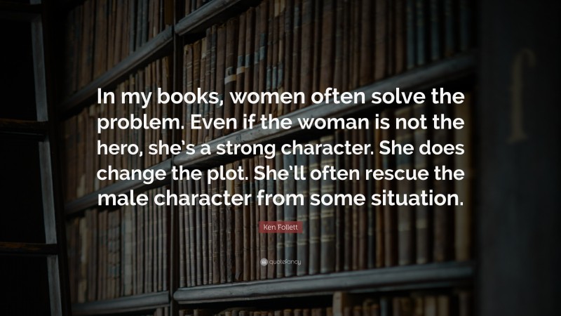 Ken Follett Quote: “In my books, women often solve the problem. Even if the woman is not the hero, she’s a strong character. She does change the plot. She’ll often rescue the male character from some situation.”