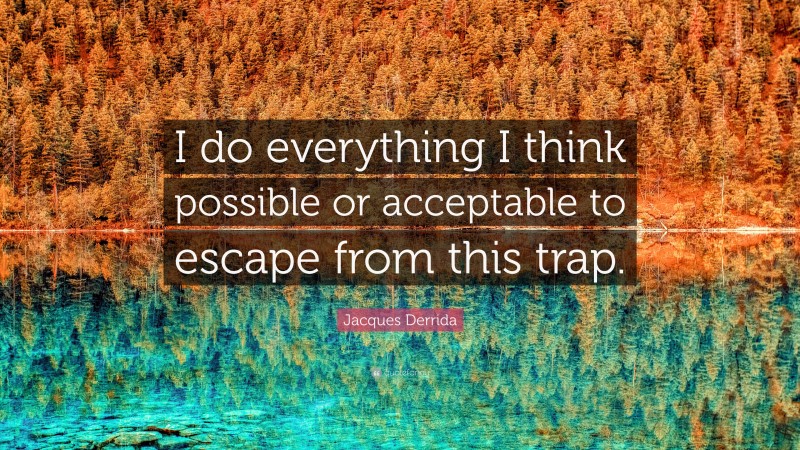 Jacques Derrida Quote: “I do everything I think possible or acceptable to escape from this trap.”