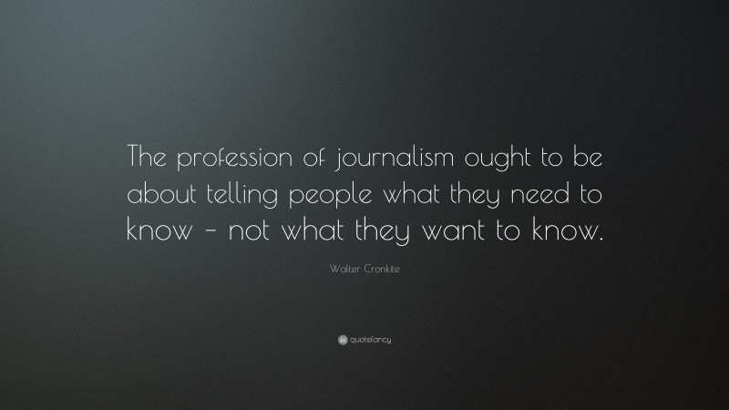 Walter Cronkite Quote: “The profession of journalism ought to be about telling people what they need to know – not what they want to know.”