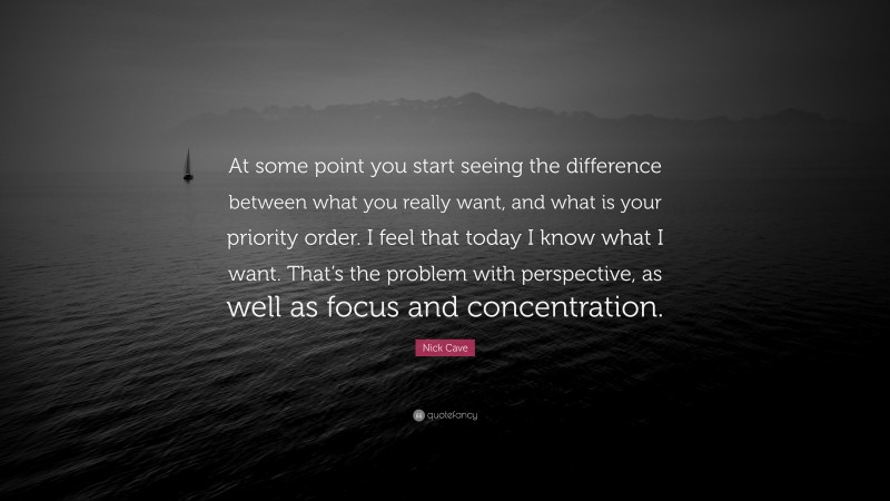 Nick Cave Quote: “At some point you start seeing the difference between what you really want, and what is your priority order. I feel that today I know what I want. That’s the problem with perspective, as well as focus and concentration.”