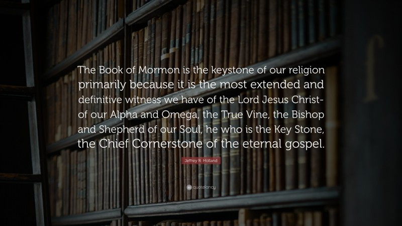 Jeffrey R. Holland Quote: “The Book of Mormon is the keystone of our religion primarily because it is the most extended and definitive witness we have of the Lord Jesus Christ-of our Alpha and Omega, the True Vine, the Bishop and Shepherd of our Soul, he who is the Key Stone, the Chief Cornerstone of the eternal gospel.”