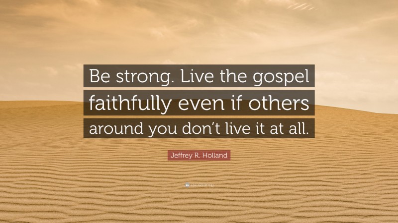 Jeffrey R. Holland Quote: “Be strong. Live the gospel faithfully even if others around you don’t live it at all.”