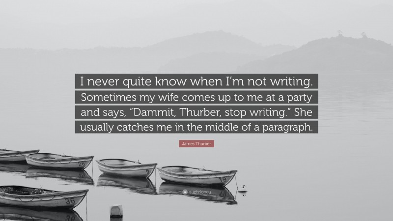 James Thurber Quote: “I never quite know when I’m not writing. Sometimes my wife comes up to me at a party and says, “Dammit, Thurber, stop writing.” She usually catches me in the middle of a paragraph.”