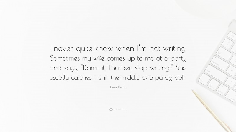 James Thurber Quote: “I never quite know when I’m not writing. Sometimes my wife comes up to me at a party and says, “Dammit, Thurber, stop writing.” She usually catches me in the middle of a paragraph.”