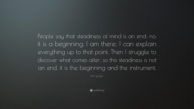 B.K.S. Iyengar Quote: “People say that steadiness of mind is an end; no, it is a beginning. I am there; I can explain everything up to that point. Then I struggle to discover what comes after, so this steadiness is not an end, it is the beginning and the instrument.”