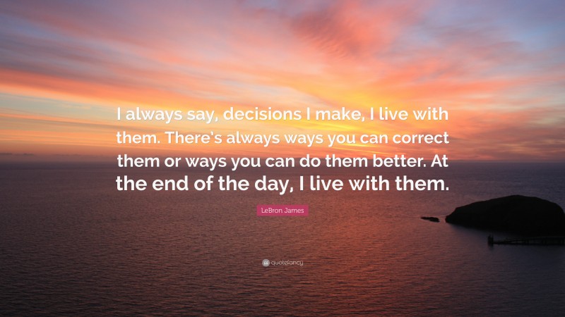 LeBron James Quote: “I always say, decisions I make, I live with them. There’s always ways you can correct them or ways you can do them better. At the end of the day, I live with them.”